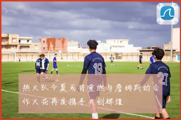 热火队今夏或将重燃与詹姆斯的合作火花再度携手共创辉煌