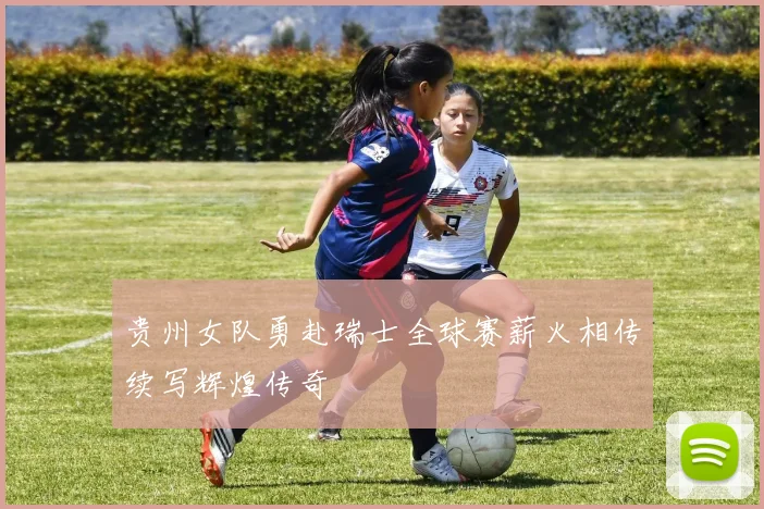 贵州女队勇赴瑞士全球赛薪火相传续写辉煌传奇