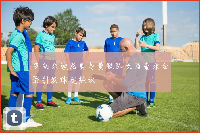罗纳尔迪尼奥与曼联队长马奎尔合影引发球迷热议