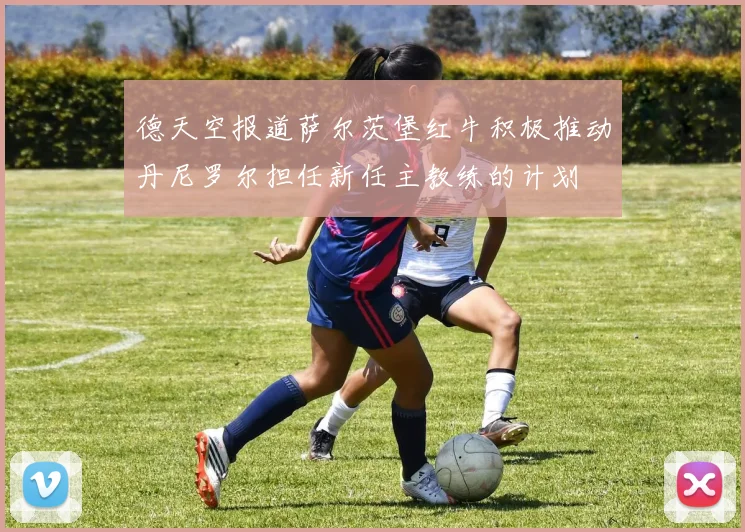 德天空报道萨尔茨堡红牛积极推动丹尼罗尔担任新任主教练的计划