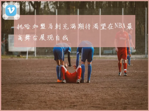 托哈加盟马刺充满期待渴望在NBA最高舞台展现自我