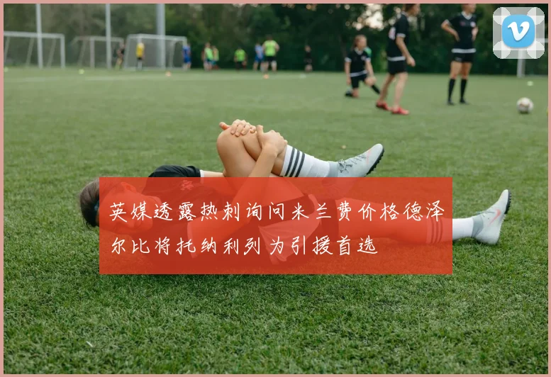 英媒透露热刺询问米兰费价格德泽尔比将托纳利列为引援首选