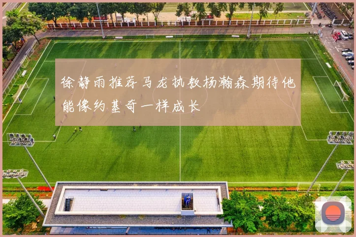 徐静雨推荐马龙执教杨瀚森期待他能像约基奇一样成长