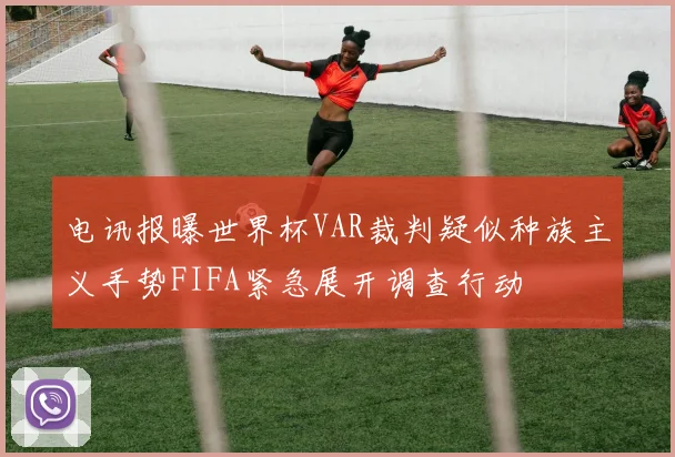电讯报曝世界杯VAR裁判疑似种族主义手势FIFA紧急展开调查行动