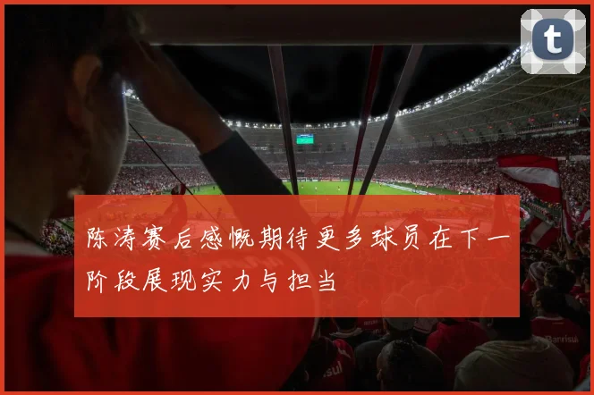 陈涛赛后感慨期待更多球员在下一阶段展现实力与担当