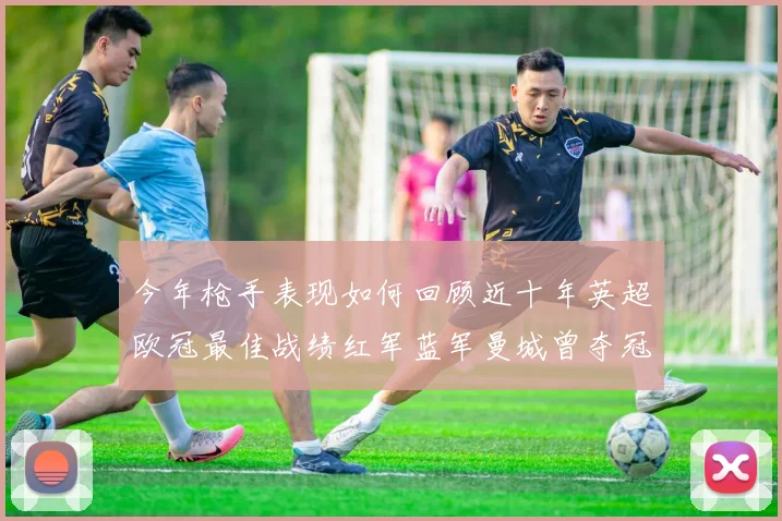 今年枪手表现如何回顾近十年英超欧冠最佳战绩红军蓝军曼城曾夺冠