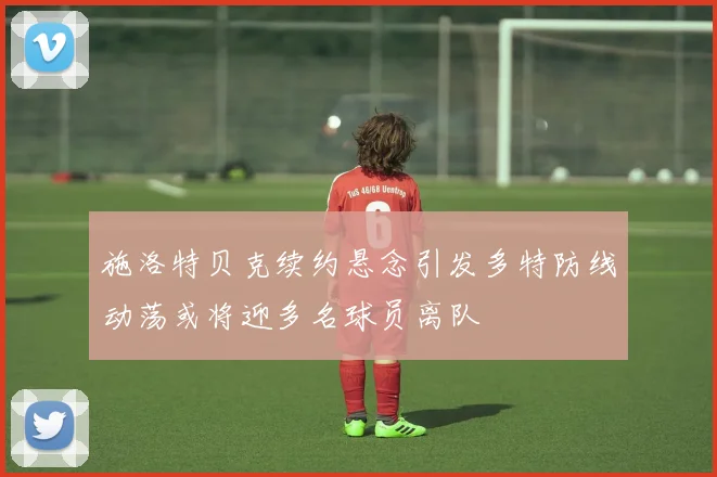 施洛特贝克续约悬念引发多特防线动荡或将迎多名球员离队