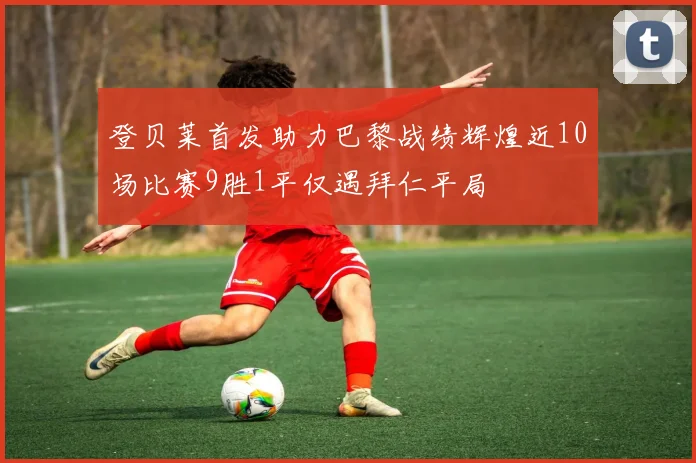 登贝莱首发助力巴黎战绩辉煌近10场比赛9胜1平仅遇拜仁平局