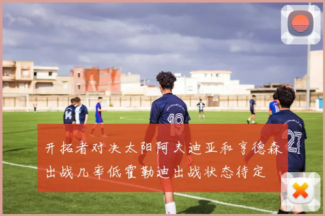 开拓者对决太阳阿夫迪亚和亨德森出战几率低霍勒迪出战状态待定