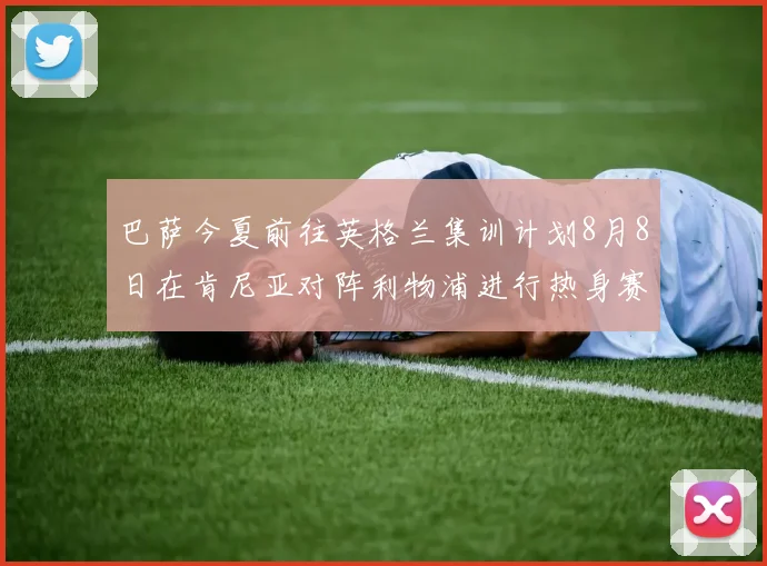 巴萨今夏前往英格兰集训计划8月8日在肯尼亚对阵利物浦进行热身赛