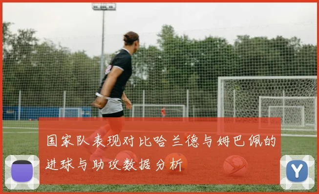 国家队表现对比哈兰德与姆巴佩的进球与助攻数据分析
