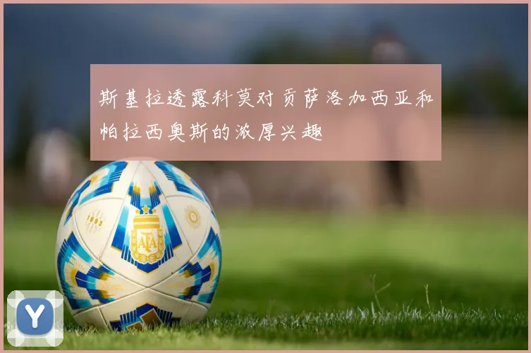 斯基拉透露科莫对贡萨洛加西亚和帕拉西奥斯的浓厚兴趣