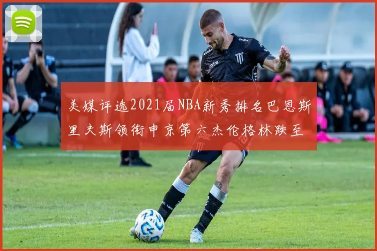 美媒评选2021届NBA新秀排名巴恩斯里夫斯领衔申京第六杰伦格林跌至第九