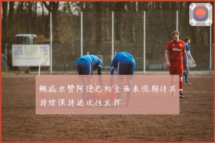 鲍威尔赞阿德巴约全面表现期待其持续保持进攻性发挥