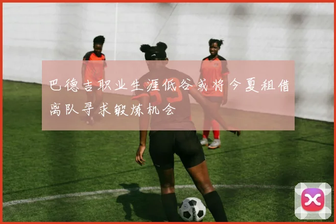 巴德吉职业生涯低谷或将今夏租借离队寻求锻炼机会