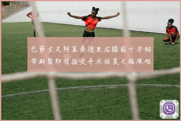 巴萨女足阿莱桑德里右膝前十字韧带断裂即将接受手术恢复之路艰难