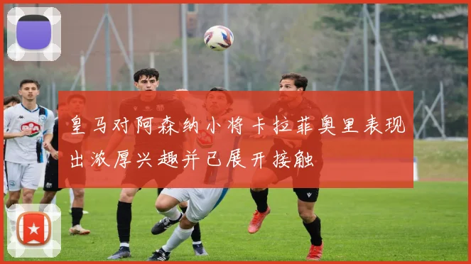 皇马对阿森纳小将卡拉菲奥里表现出浓厚兴趣并已展开接触
