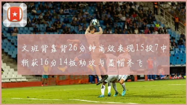 文班背靠背26分钟高效表现15投7中斩获16分14板助攻与盖帽齐飞