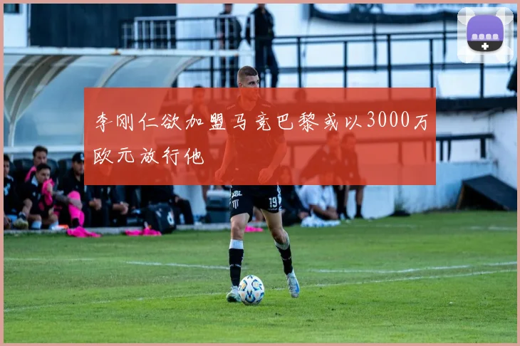 李刚仁欲加盟马竞巴黎或以3000万欧元放行他